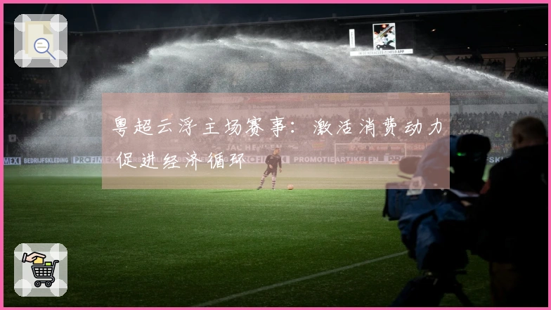 粤超云浮主场赛事：激活消费动力 促进经济循环